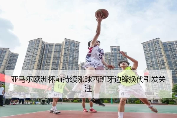亚马尔欧洲杯前持续涨球西班牙边锋换代引发关注